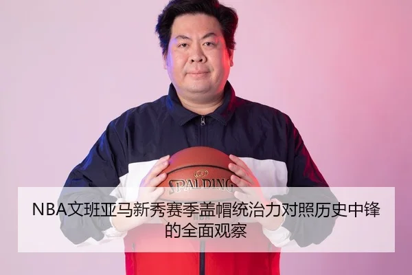 NBA文班亚马新秀赛季盖帽统治力对照历史中锋的全面观察