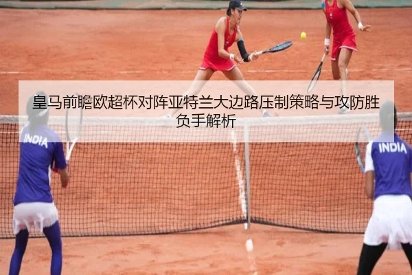皇马前瞻欧超杯对阵亚特兰大边路压制策略与攻防胜负手解析