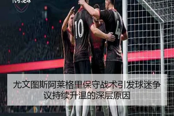 尤文图斯阿莱格里保守战术引发球迷争议持续升温的深层原因