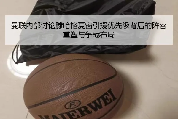 曼联内部讨论滕哈格夏窗引援优先级背后的阵容重塑与争冠布局