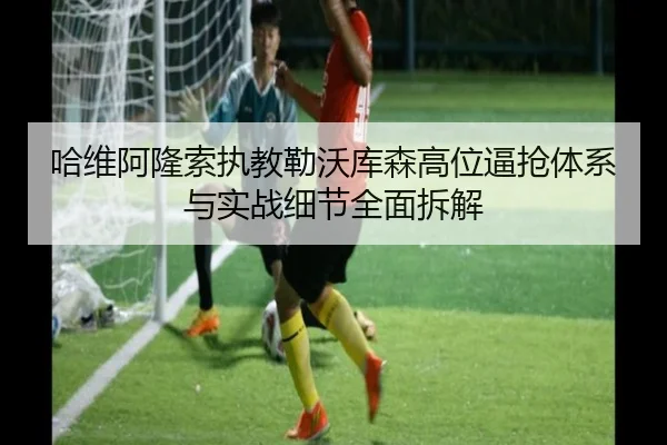 哈维阿隆索执教勒沃库森高位逼抢体系与实战细节全面拆解