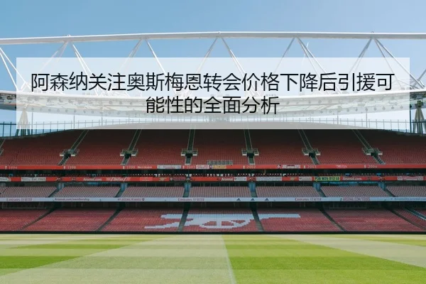阿森纳关注奥斯梅恩转会价格下降后引援可能性的全面分析