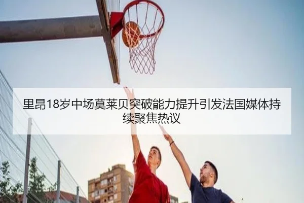 里昂18岁中场莫莱贝突破能力提升引发法国媒体持续聚焦热议